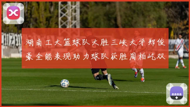 湖南工大篮球队大胜三峡大学郑俊豪全能表现助力球队获胜周柏屹双十数据展现实力