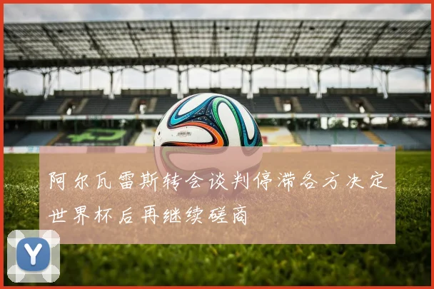 阿尔瓦雷斯转会谈判停滞各方决定世界杯后再继续磋商