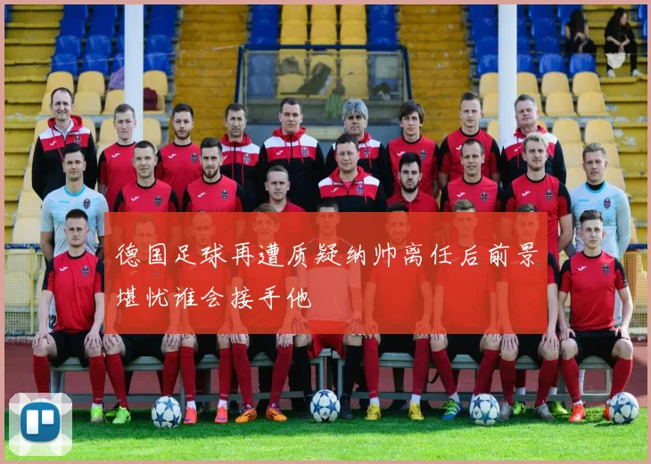 德国足球再遭质疑纳帅离任后前景堪忧谁会接手他