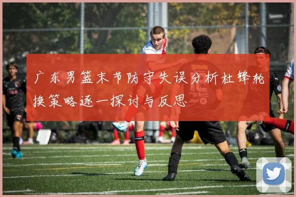 广东男篮末节防守失误分析杜锋轮换策略逐一探讨与反思