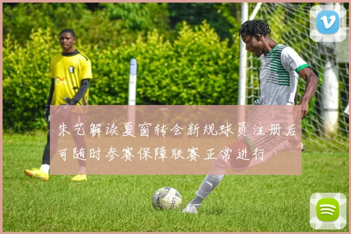 朱艺解读夏窗转会新规球员注册后可随时参赛保障联赛正常进行