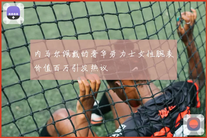 内马尔佩戴的奢华劳力士女性腕表价值百万引发热议