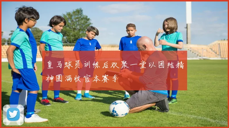 皇马球员训练后欢聚一堂以团结精神圆满收官本赛季