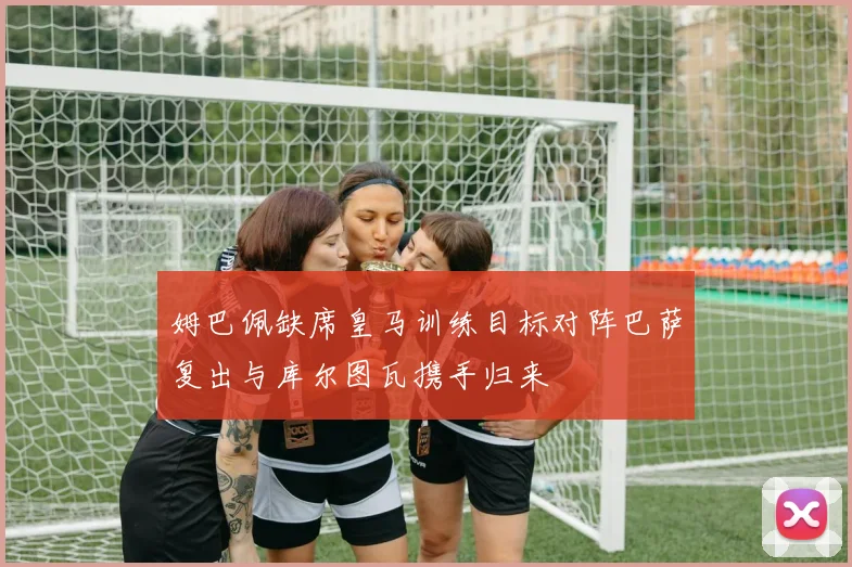 姆巴佩缺席皇马训练目标对阵巴萨复出与库尔图瓦携手归来