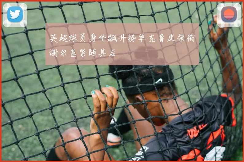英超球员身价飙升榜单克鲁皮领衔谢尔基紧随其后