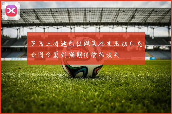 罗马三将迪巴拉佩莱格里尼切利克合同今夏到期期待续约谈判
