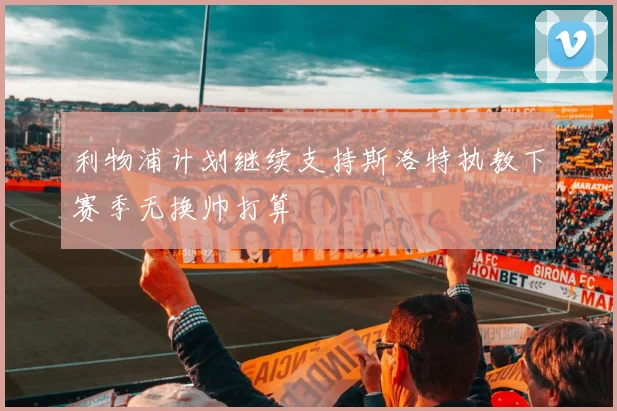 利物浦计划继续支持斯洛特执教下赛季无换帅打算