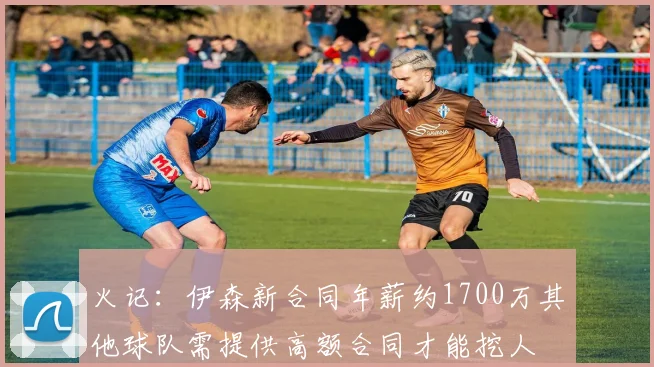 火记：伊森新合同年薪约1700万其他球队需提供高额合同才能挖人