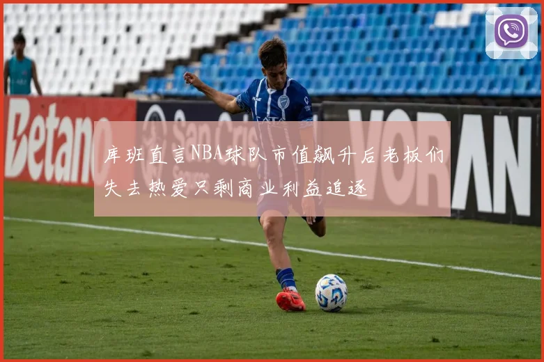 库班直言NBA球队市值飙升后老板们失去热爱只剩商业利益追逐