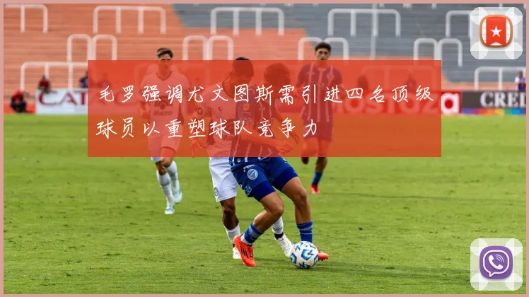 毛罗强调尤文图斯需引进四名顶级球员以重塑球队竞争力