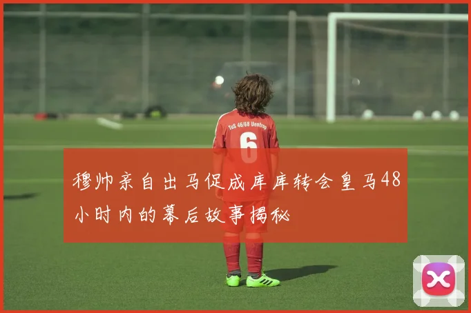 穆帅亲自出马促成库库转会皇马48小时内的幕后故事揭秘