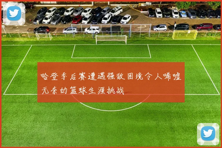 哈登季后赛遭遇强敌困境令人唏嘘无奈的篮球生涯挑战