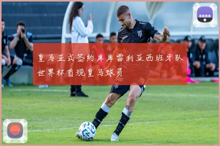 皇马正式签约库库雷利亚西班牙队世界杯首现皇马球员