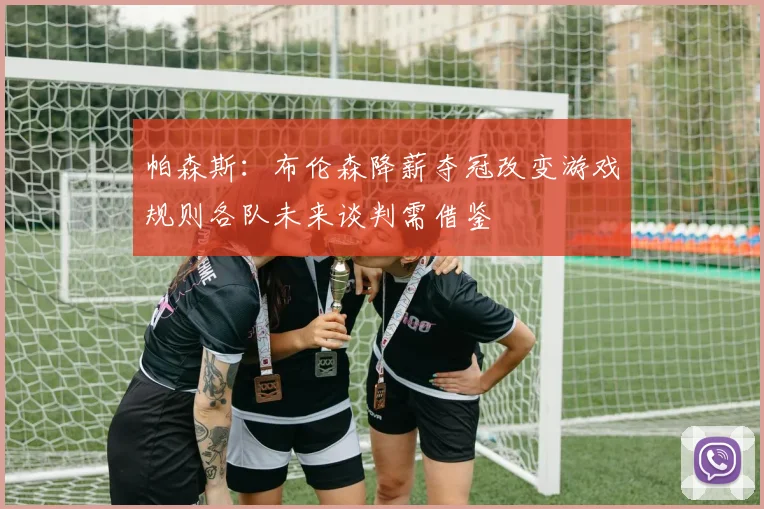 帕森斯：布伦森降薪夺冠改变游戏规则各队未来谈判需借鉴