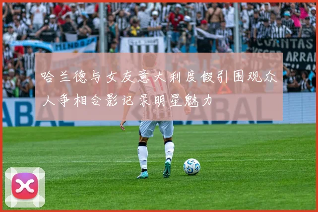 哈兰德与女友意大利度假引围观众人争相合影记录明星魅力