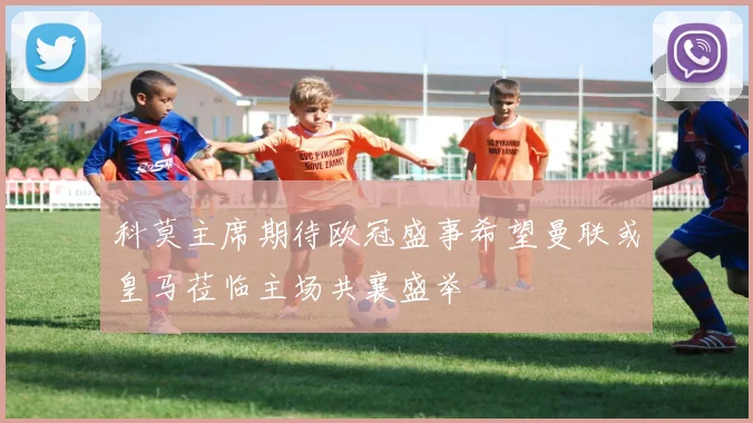 科莫主席期待欧冠盛事希望曼联或皇马莅临主场共襄盛举