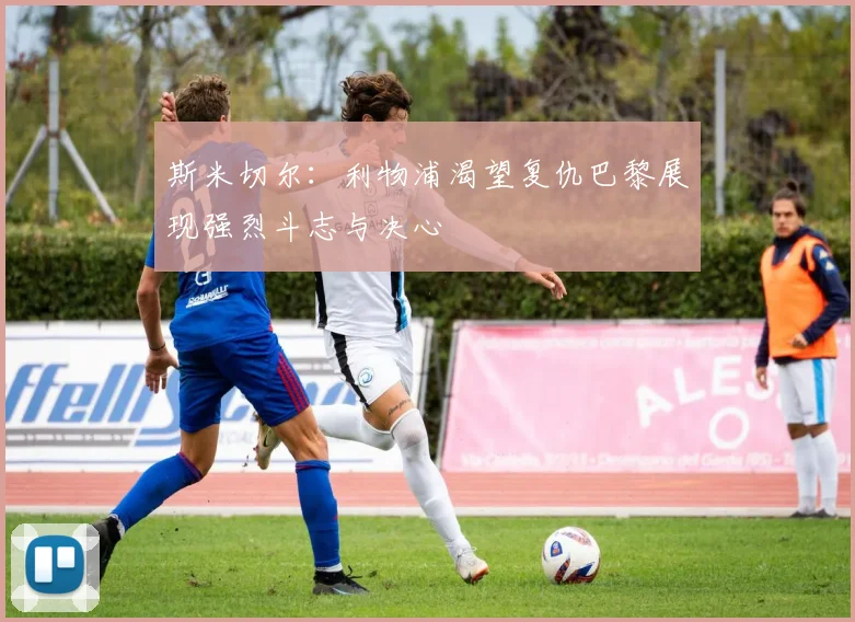 斯米切尔：利物浦渴望复仇巴黎展现强烈斗志与决心