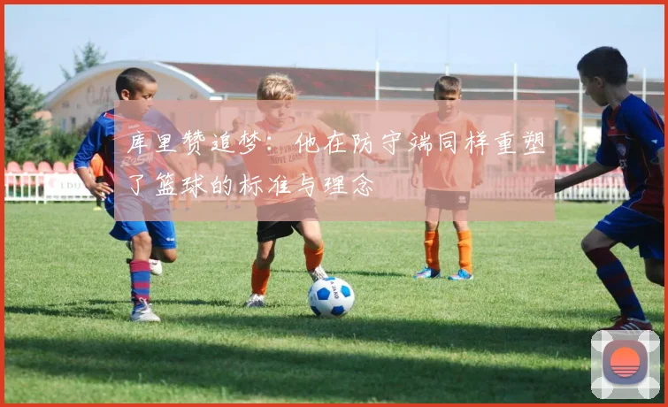 库里赞追梦：他在防守端同样重塑了篮球的标准与理念