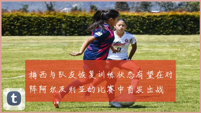 梅西与队友恢复训练状态有望在对阵阿尔及利亚的比赛中首发出战