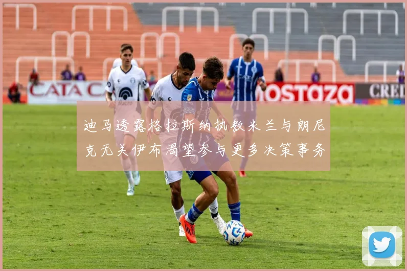迪马透露格拉斯纳执教米兰与朗尼克无关伊布渴望参与更多决策事务