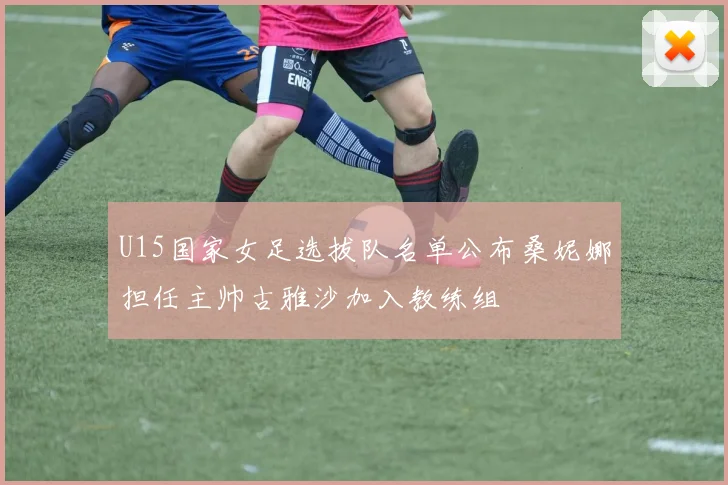 U15国家女足选拔队名单公布桑妮娜担任主帅古雅沙加入教练组