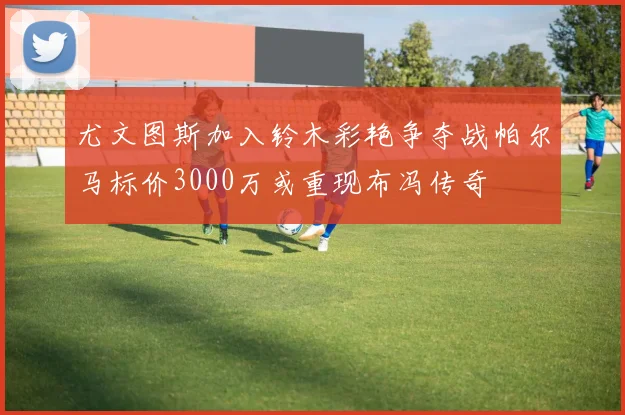 尤文图斯加入铃木彩艳争夺战帕尔马标价3000万或重现布冯传奇